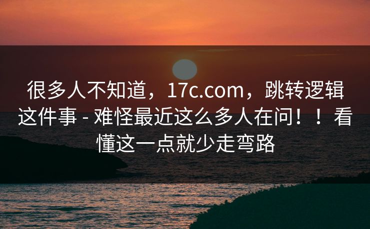 很多人不知道,17c.com,跳转逻辑这件事 - 难怪最近这么多人在问!!看懂这一点就少走弯路 很多人不知道,17c.com,跳转逻辑这件事 - 难怪最近这么多人在问!!看懂这一点就少走弯路